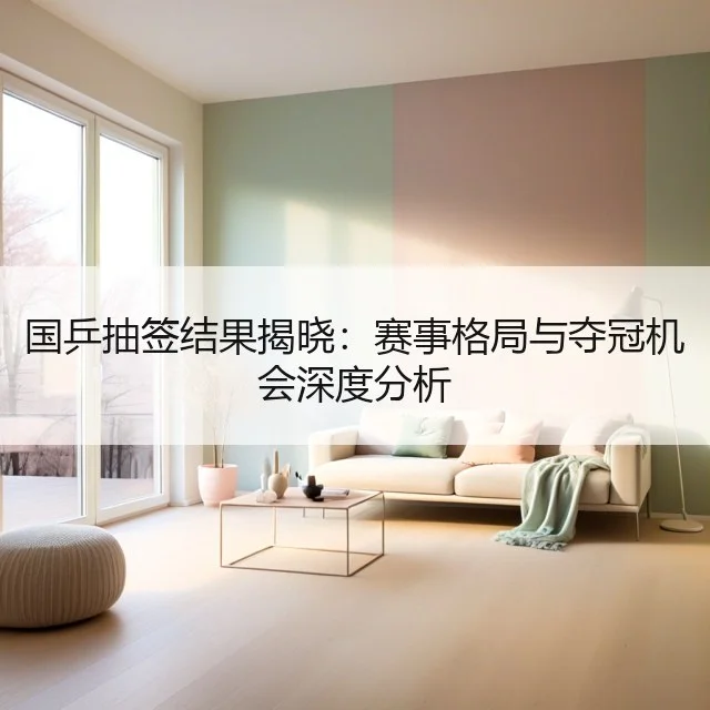 国乒抽签结果揭晓：赛事格局与夺冠机会深度分析